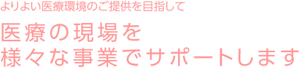 よりよい医療環境のご提供を目指して 医療の現場を様々な事業でサポートします